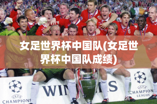 女足世界杯中国队(女足世界杯中国队成绩)